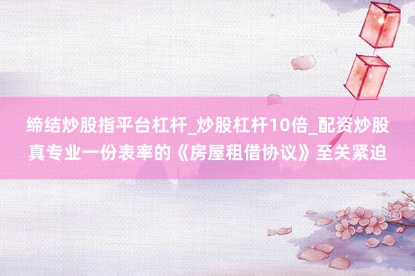 缔结炒股指平台杠杆_炒股杠杆10倍_配资炒股真专业一份表率的《房屋租借协议》至关紧迫