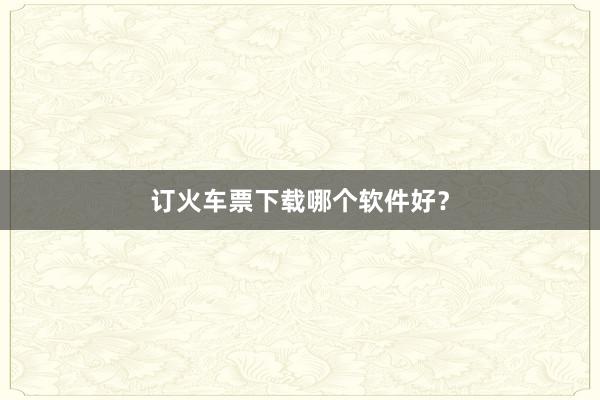 订火车票下载哪个软件好？
