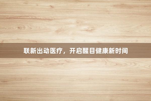 联新出动医疗，开启醒目健康新时间