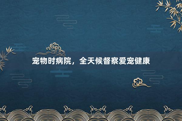 宠物时病院,全天候督察爱宠健康
